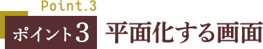 ポイント３ 平面化する画面