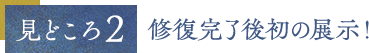 見どころ２ 修復完了後初の展示！