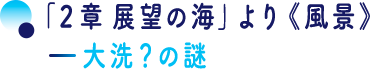 「２章 展望の海」より《風景》―大洗？の謎